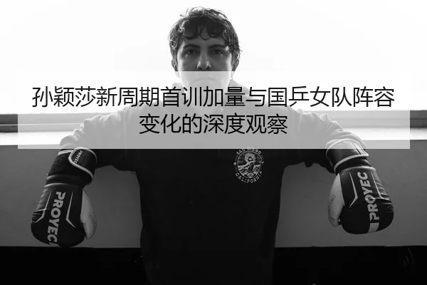 孙颖莎新周期首训加量与国乒女队阵容变化的深度观察 | HUOBOSPORTS