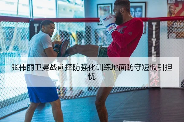 张伟丽卫冕战前摔防强化训练地面防守短板引担忧 | HUOBOSPORTS